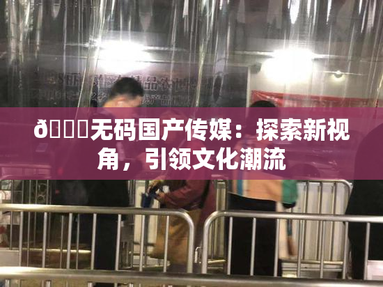 🔞无码国产传媒：探索新视角，引领文化潮流