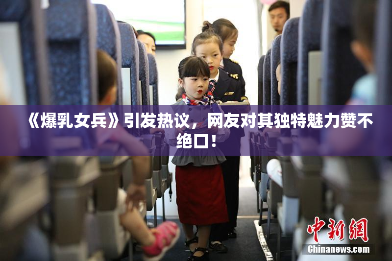 《爆乳女兵》引发热议，网友对其独特魅力赞不绝口！