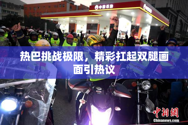 热巴挑战极限，精彩扛起双腿画面引热议