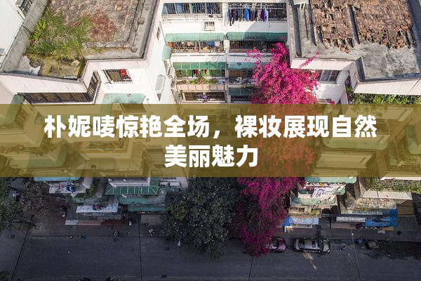 朴妮唛惊艳全场，裸妆展现自然美丽魅力