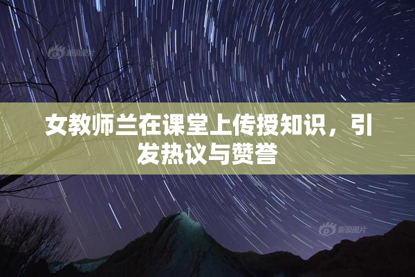 女教师兰在课堂上传授知识，引发热议与赞誉