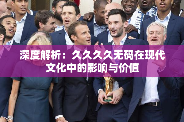 深度解析：久久久久无码在现代文化中的影响与价值