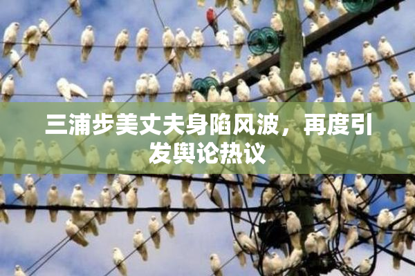三浦步美丈夫身陷风波，再度引发舆论热议