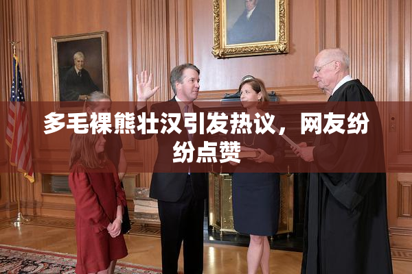 多毛裸熊壮汉引发热议，网友纷纷点赞