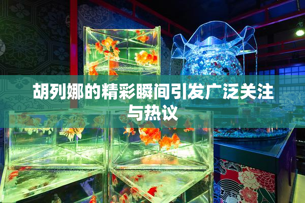 胡列娜的精彩瞬间引发广泛关注与热议