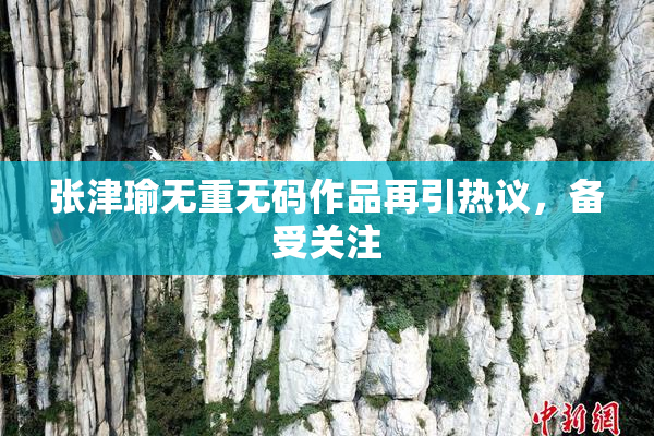 张津瑜无重无码作品再引热议，备受关注