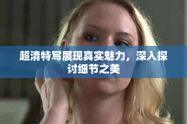 超清特写展现真实魅力，深入探讨细节之美