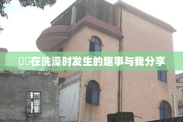 妺妺在洗澡时发生的趣事与我分享