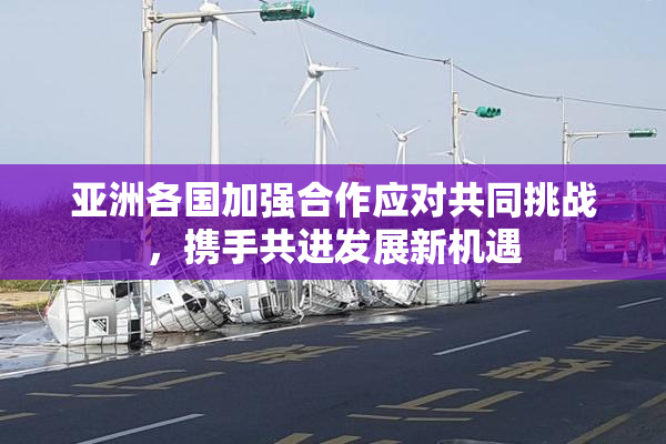 亚洲各国加强合作应对共同挑战，携手共进发展新机遇