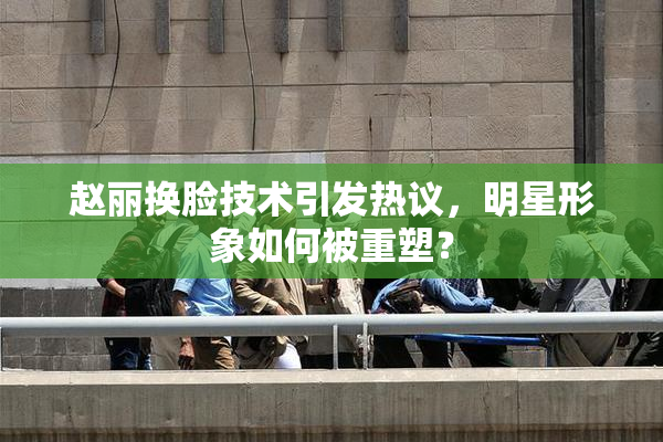 赵丽换脸技术引发热议，明星形象如何被重塑？
