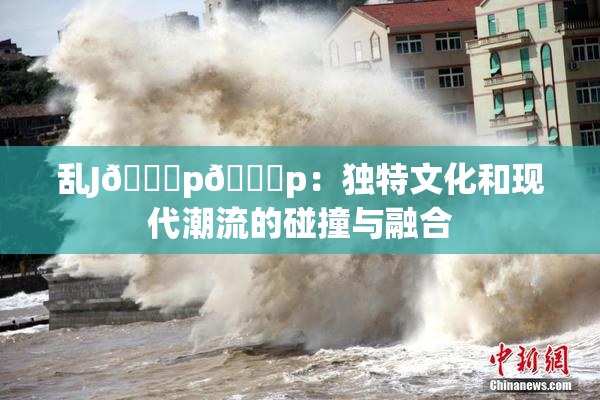 乱J🈚p🈚p：独特文化和现代潮流的碰撞与融合