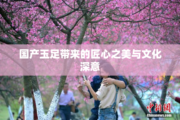 国产玉足带来的匠心之美与文化深意