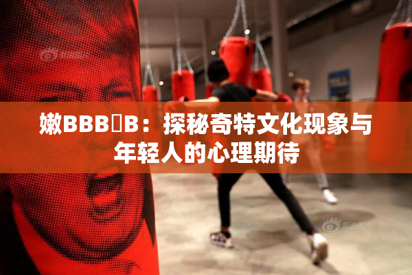 嫩BBB槡B：探秘奇特文化现象与年轻人的心理期待