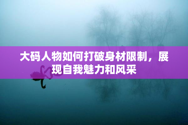 大码人物如何打破身材限制，展现自我魅力和风采