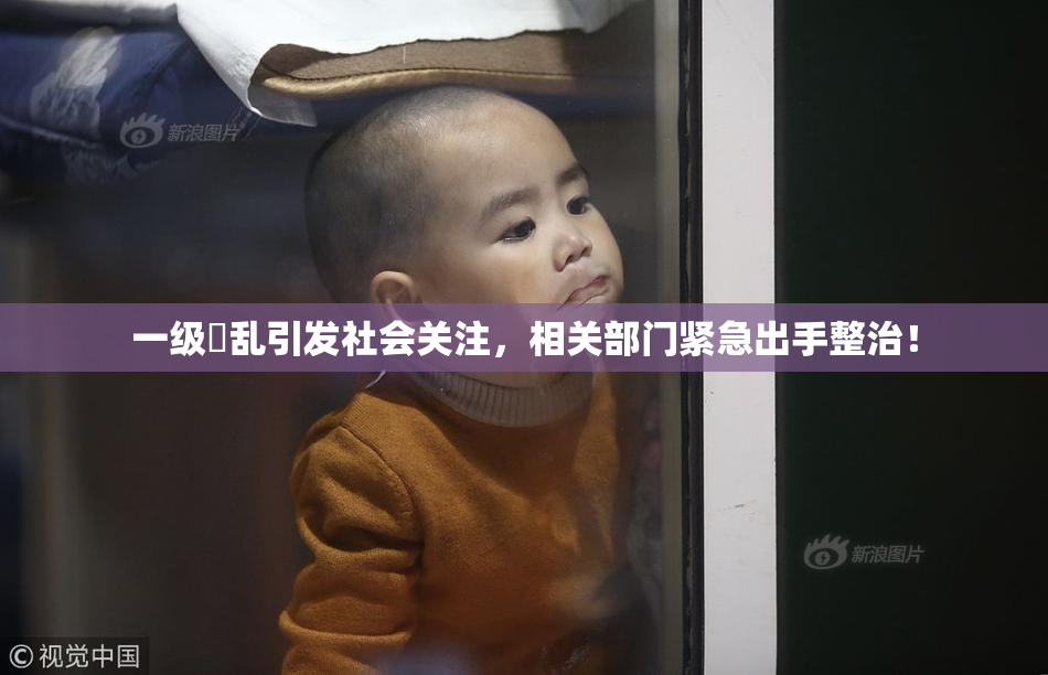 一级婬乱引发社会关注，相关部门紧急出手整治！