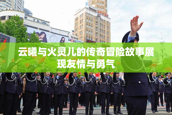 云曦与火灵儿的传奇冒险故事展现友情与勇气