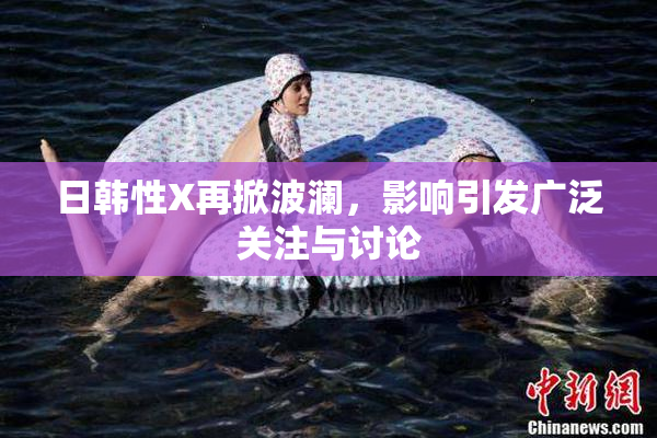 日韩性X再掀波澜，影响引发广泛关注与讨论