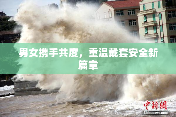 男女携手共度，重温戴套安全新篇章
