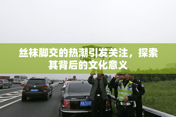 丝袜脚交的热潮引发关注，探索其背后的文化意义