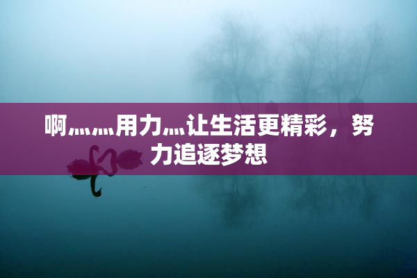 啊灬灬用力灬让生活更精彩，努力追逐梦想