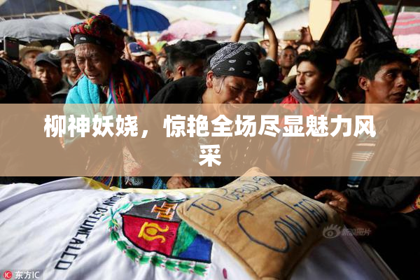 柳神妖娆，惊艳全场尽显魅力风采