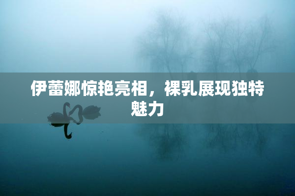 伊蕾娜惊艳亮相，裸乳展现独特魅力