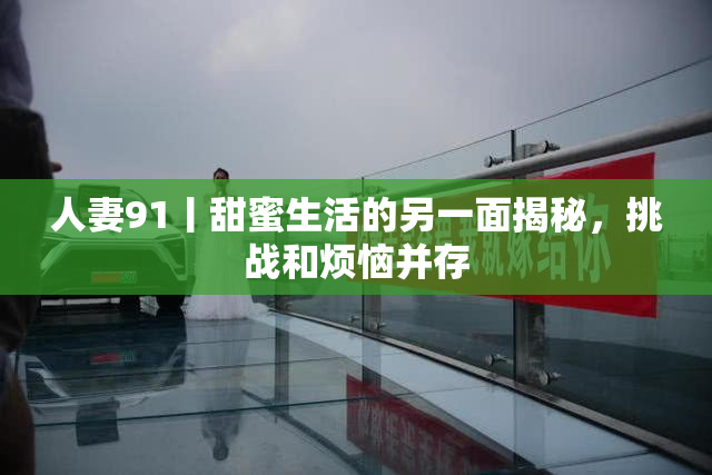 人妻91丨甜蜜生活的另一面揭秘，挑战和烦恼并存