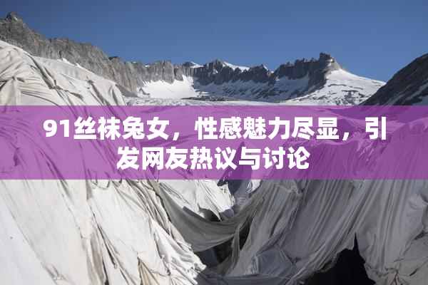 91丝袜兔女，性感魅力尽显，引发网友热议与讨论