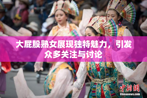 大屁股熟女展现独特魅力，引发众多关注与讨论