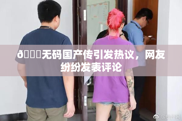 🔞无码国产传引发热议，网友纷纷发表评论