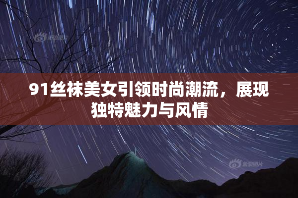 91丝袜美女引领时尚潮流，展现独特魅力与风情