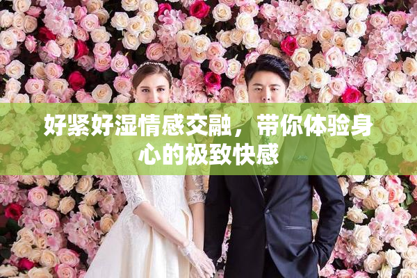 好紧好湿情感交融，带你体验身心的极致快感