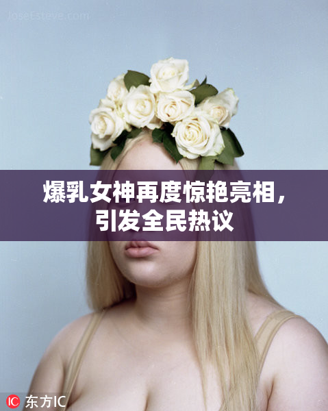 爆乳女神再度惊艳亮相，引发全民热议