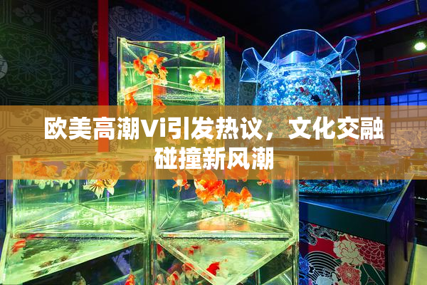欧美高潮Vi引发热议，文化交融碰撞新风潮