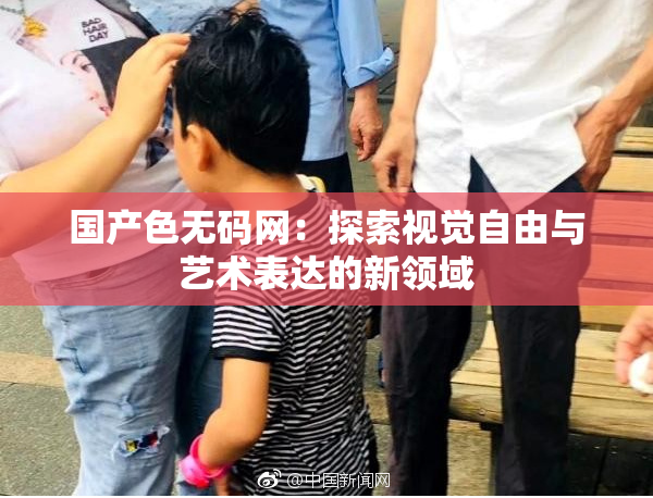 国产色无码网：探索视觉自由与艺术表达的新领域