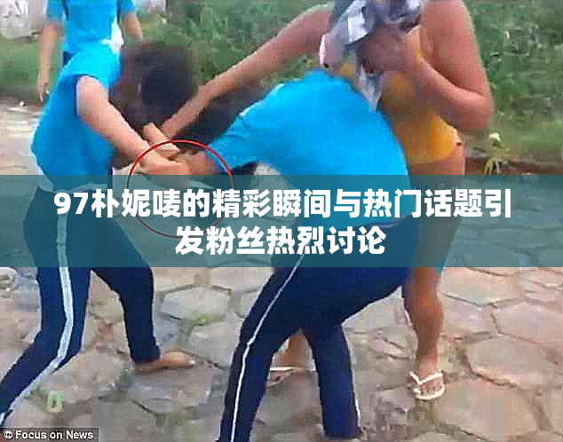 97朴妮唛的精彩瞬间与热门话题引发粉丝热烈讨论