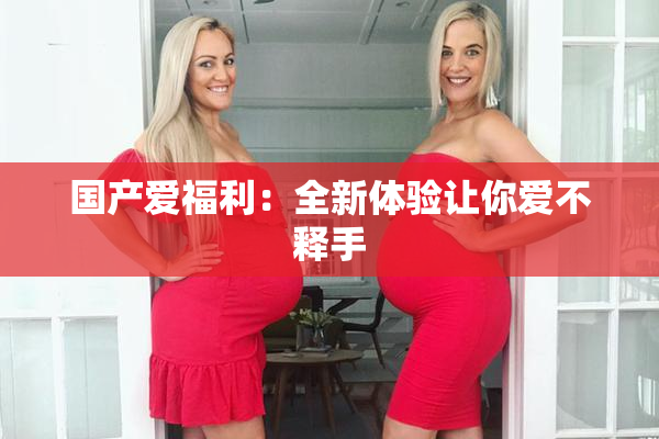 国产爱福利：全新体验让你爱不释手