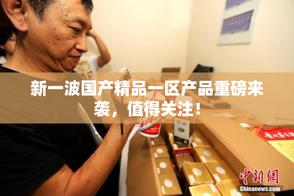 新一波国产精品一区产品重磅来袭，值得关注！