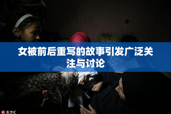 女被前后重写的故事引发广泛关注与讨论
