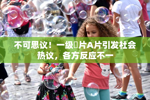 不可思议！一级婬片A片引发社会热议，各方反应不一