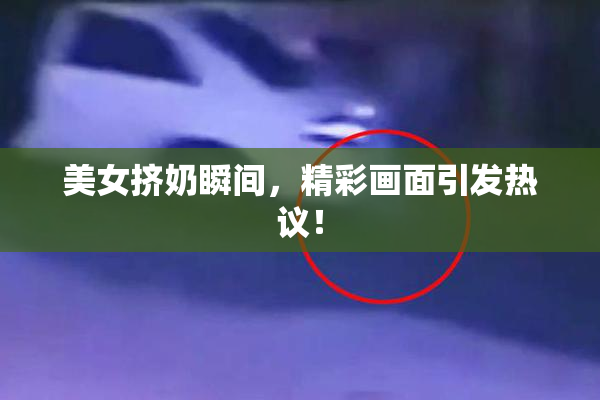 美女挤奶瞬间，精彩画面引发热议！