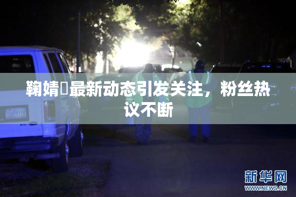 鞠婧祎最新动态引发关注，粉丝热议不断