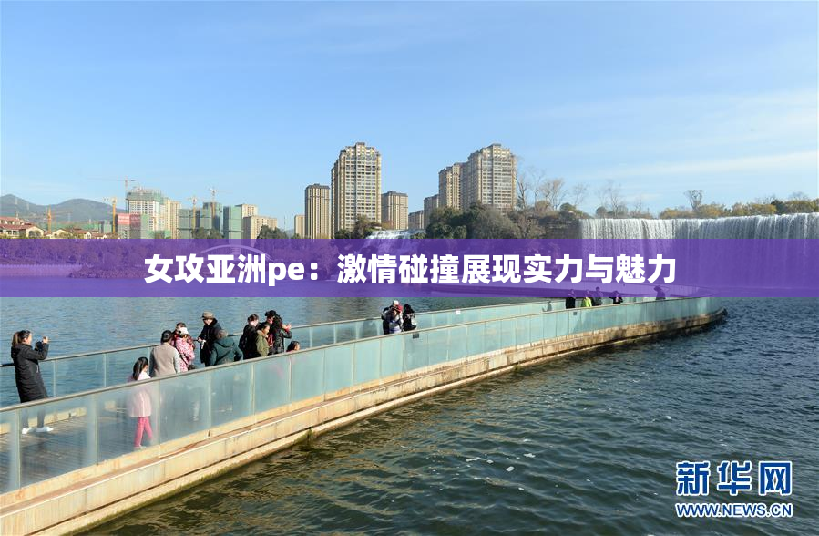 女攻亚洲pe：激情碰撞展现实力与魅力