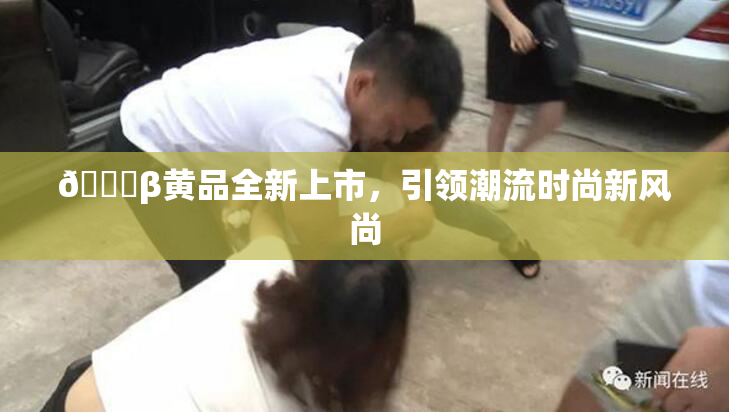 🔞β黄品全新上市，引领潮流时尚新风尚