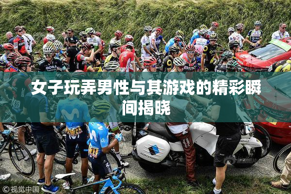 女子玩弄男性与其游戏的精彩瞬间揭晓