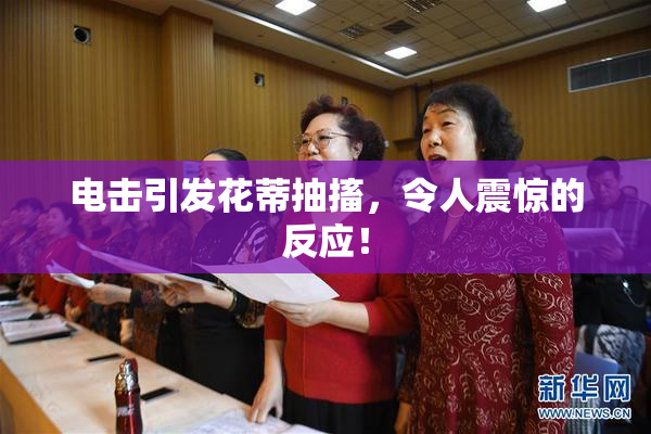 电击引发花蒂抽搐，令人震惊的反应！