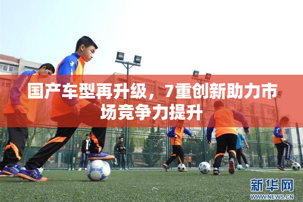 国产车型再升级，7重创新助力市场竞争力提升