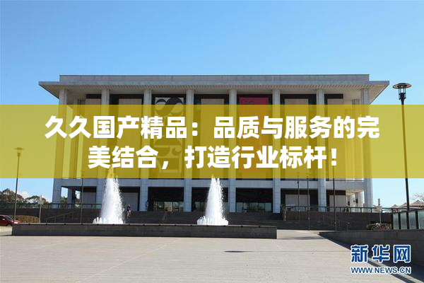 久久国产精品：品质与服务的完美结合，打造行业标杆！