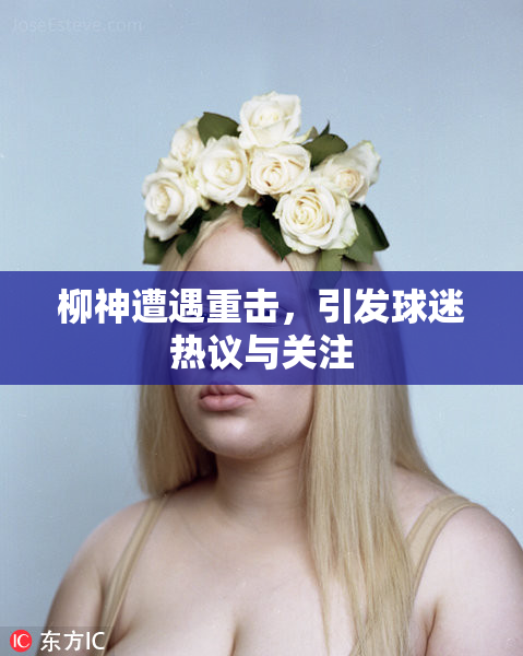 柳神遭遇重击，引发球迷热议与关注