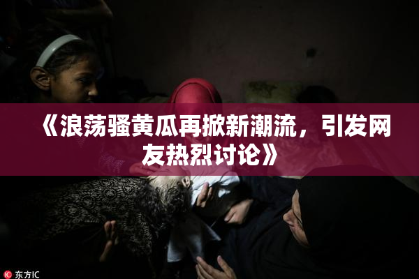 《浪荡骚黄瓜再掀新潮流，引发网友热烈讨论》